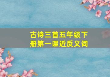 古诗三首五年级下册第一课近反义词