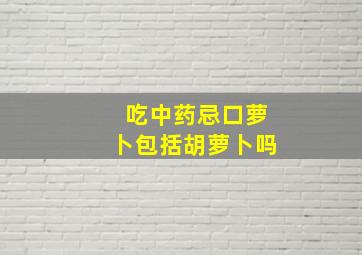 吃中药忌口萝卜包括胡萝卜吗