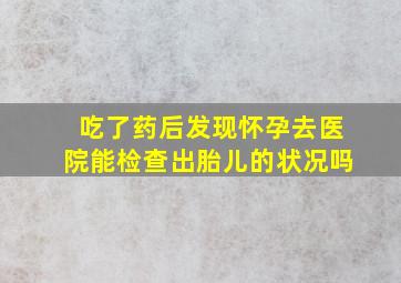 吃了药后发现怀孕去医院能检查出胎儿的状况吗