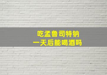 吃孟鲁司特钠一天后能喝酒吗