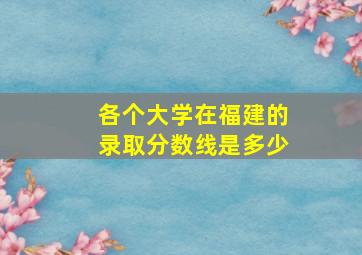 各个大学在福建的录取分数线是多少