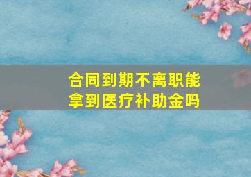 合同到期不离职能拿到医疗补助金吗