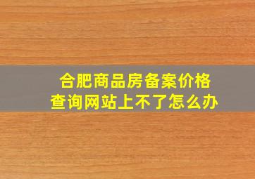 合肥商品房备案价格查询网站上不了怎么办