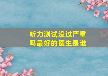 听力测试没过严重吗最好的医生是谁