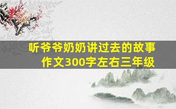 听爷爷奶奶讲过去的故事作文300字左右三年级