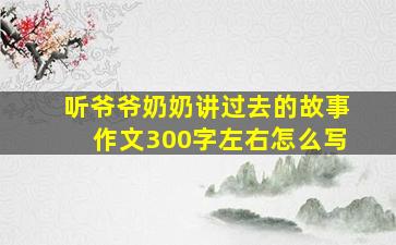 听爷爷奶奶讲过去的故事作文300字左右怎么写