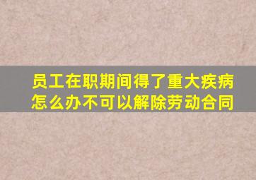 员工在职期间得了重大疾病怎么办不可以解除劳动合同