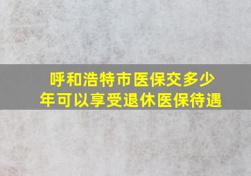 呼和浩特市医保交多少年可以享受退休医保待遇