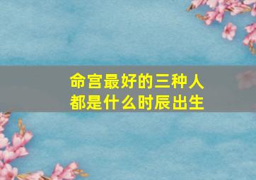 命宫最好的三种人都是什么时辰出生