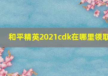 和平精英2021cdk在哪里领取