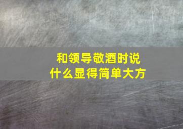 和领导敬酒时说什么显得简单大方