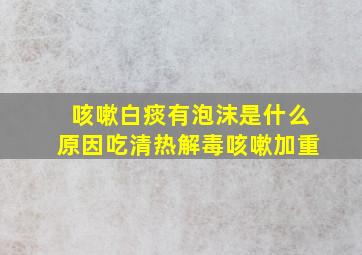 咳嗽白痰有泡沫是什么原因吃清热解毒咳嗽加重