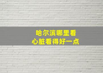 哈尔滨哪里看心脏看得好一点