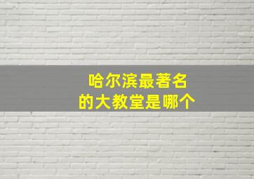 哈尔滨最著名的大教堂是哪个