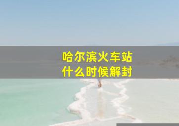 哈尔滨火车站什么时候解封