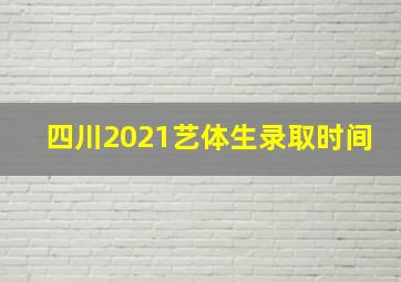 四川2021艺体生录取时间