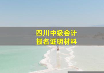 四川中级会计报名证明材料