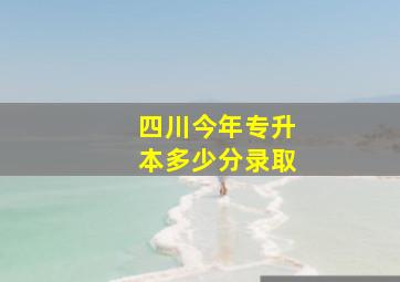 四川今年专升本多少分录取