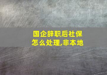 国企辞职后社保怎么处理,非本地