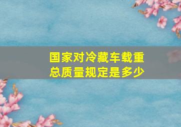 国家对冷藏车载重总质量规定是多少