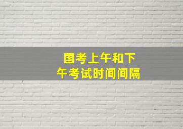 国考上午和下午考试时间间隔