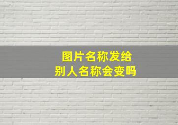 图片名称发给别人名称会变吗