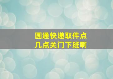 圆通快递取件点几点关门下班啊