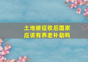 土地被征收后国家应该有养老补助吗