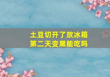 土豆切开了放冰箱第二天变黑能吃吗