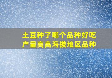 土豆种子哪个品种好吃产量高高海拔地区品种