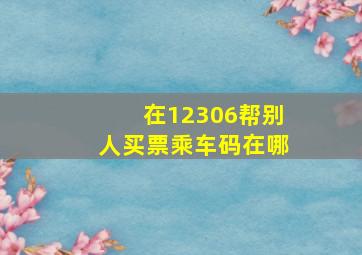 在12306帮别人买票乘车码在哪