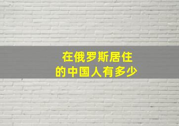 在俄罗斯居住的中国人有多少