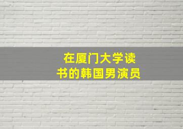 在厦门大学读书的韩国男演员