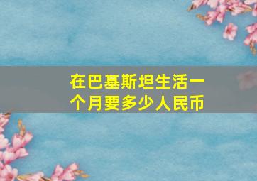 在巴基斯坦生活一个月要多少人民币