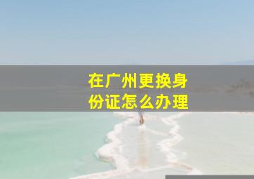 在广州更换身份证怎么办理