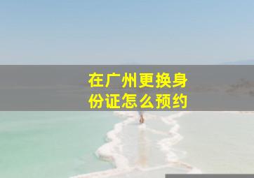 在广州更换身份证怎么预约