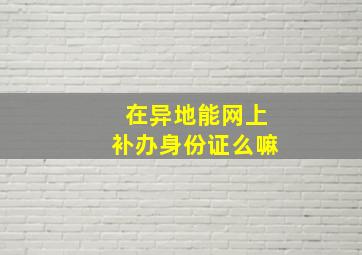 在异地能网上补办身份证么嘛