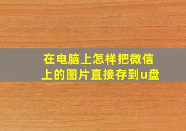 在电脑上怎样把微信上的图片直接存到u盘