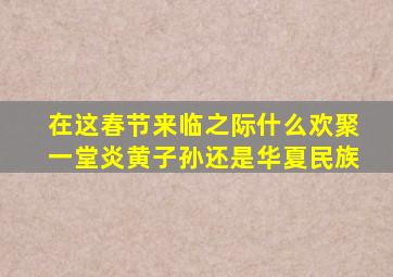 在这春节来临之际什么欢聚一堂炎黄子孙还是华夏民族