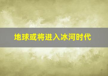 地球或将进入冰河时代