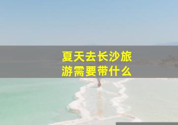 夏天去长沙旅游需要带什么