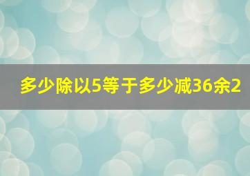 多少除以5等于多少减36余2