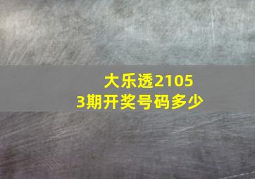 大乐透21053期开奖号码多少