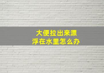 大便拉出来漂浮在水里怎么办