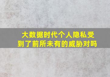 大数据时代个人隐私受到了前所未有的威胁对吗