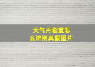 天气丹套盒怎么辨别真假图片