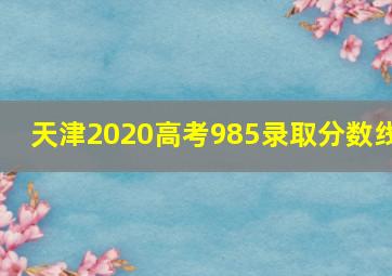 天津2020高考985录取分数线