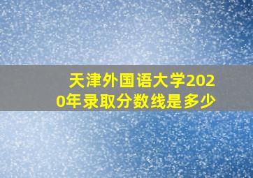 天津外国语大学2020年录取分数线是多少