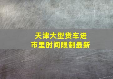 天津大型货车进市里时间限制最新