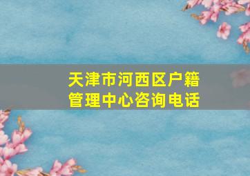 天津市河西区户籍管理中心咨询电话